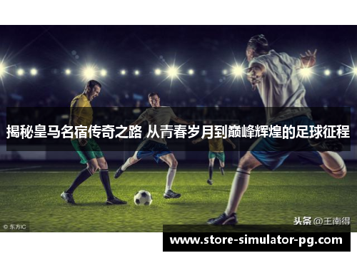 揭秘皇马名宿传奇之路 从青春岁月到巅峰辉煌的足球征程