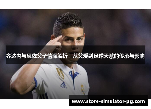 齐达内与恩佐父子情深解析：从父爱到足球天赋的传承与影响