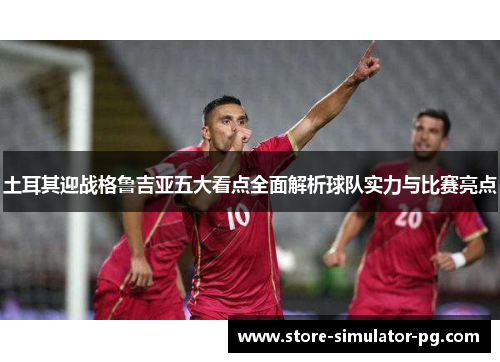 土耳其迎战格鲁吉亚五大看点全面解析球队实力与比赛亮点