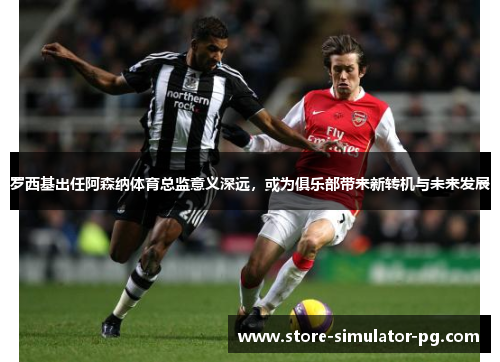 罗西基出任阿森纳体育总监意义深远，或为俱乐部带来新转机与未来发展