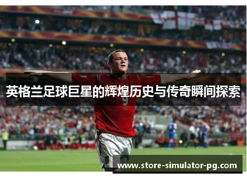 英格兰足球巨星的辉煌历史与传奇瞬间探索