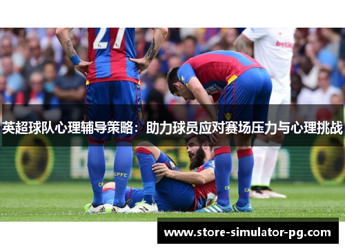 英超球队心理辅导策略：助力球员应对赛场压力与心理挑战
