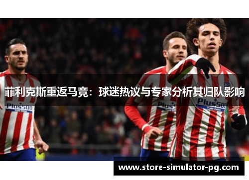 菲利克斯重返马竞：球迷热议与专家分析其归队影响