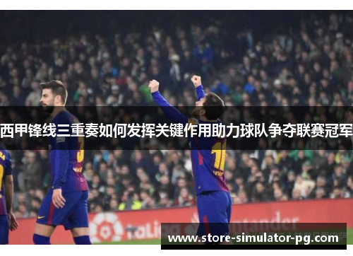 西甲锋线三重奏如何发挥关键作用助力球队争夺联赛冠军