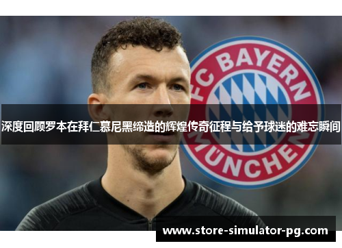 深度回顾罗本在拜仁慕尼黑缔造的辉煌传奇征程与给予球迷的难忘瞬间