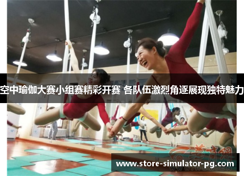 空中瑜伽大赛小组赛精彩开赛 各队伍激烈角逐展现独特魅力