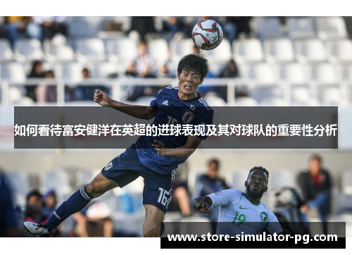 如何看待富安健洋在英超的进球表现及其对球队的重要性分析