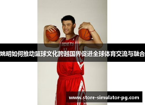 姚明如何推动篮球文化跨越国界促进全球体育交流与融合