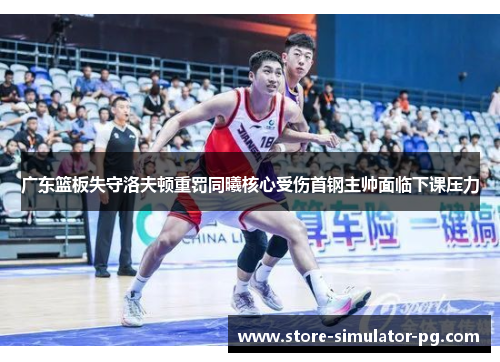 广东篮板失守洛夫顿重罚同曦核心受伤首钢主帅面临下课压力